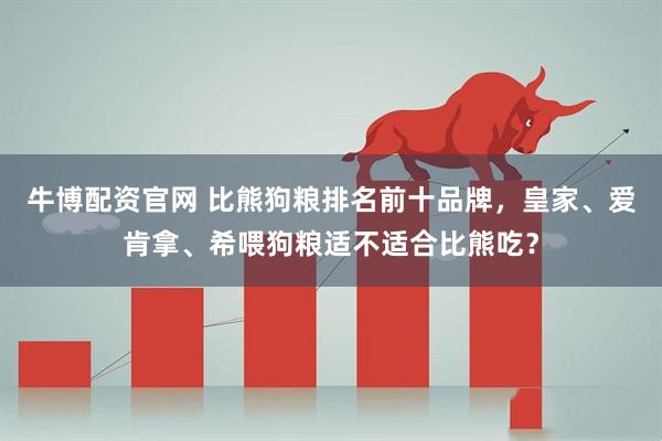 牛博配资官网 比熊狗粮排名前十品牌，皇家、爱肯拿、希喂狗粮适不适合比熊吃？