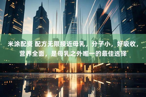 米涂配资 配方无限接近母乳，分子小，好吸收，营养全面，是母乳之外唯一的最佳选择