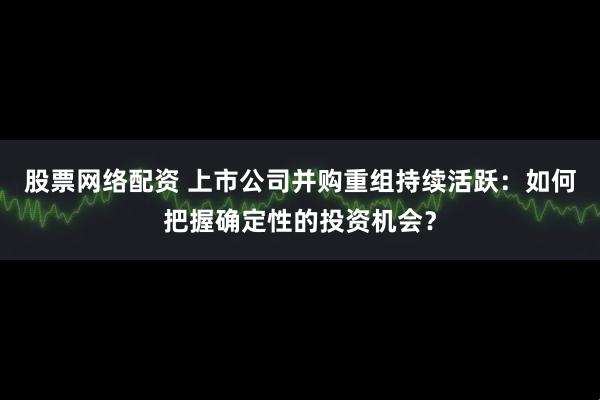 股票网络配资 上市公司并购重组持续活跃：如何把握确定性的投资机会？