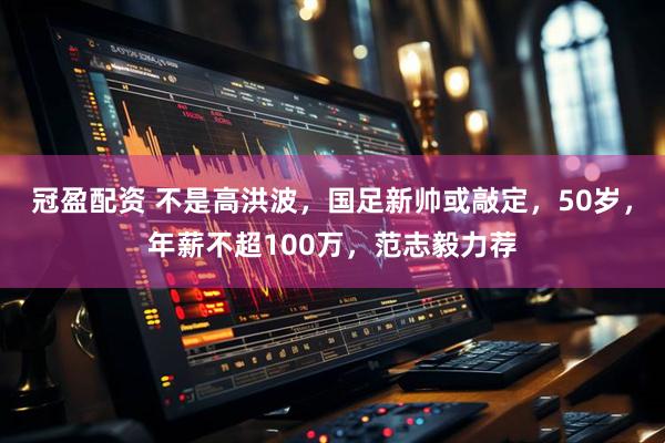 冠盈配资 不是高洪波，国足新帅或敲定，50岁，年薪不超100万，范志毅力荐