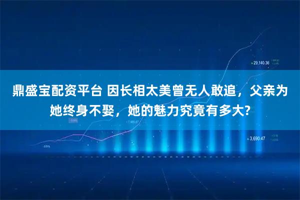 鼎盛宝配资平台 因长相太美曾无人敢追,父亲为她终身不娶,她的魅力究竟有多大?