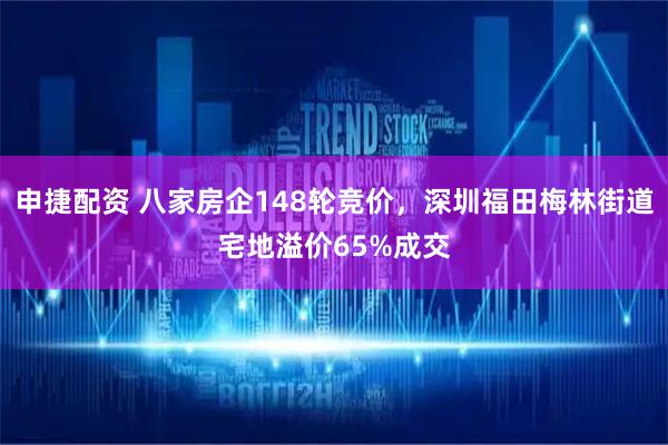 申捷配资 八家房企148轮竞价，深圳福田梅林街道宅地溢价65%成交