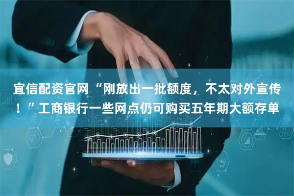 宜信配资官网 “刚放出一批额度，不太对外宣传！”工商银行一些网点仍可购买五年期大额存单