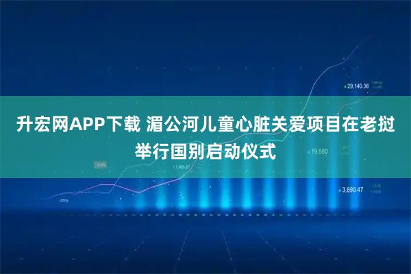 升宏网APP下载 湄公河儿童心脏关爱项目在老挝举行国别启动仪式