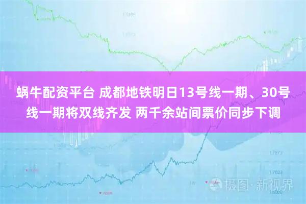 蜗牛配资平台 成都地铁明日13号线一期、30号线一期将双线齐发 两千余站间票价同步下调
