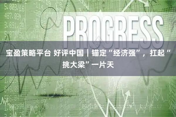 宝盈策略平台 好评中国｜锚定“经济强”，扛起“挑大梁”一片天