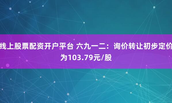 线上股票配资开户平台 六九一二：询价转让初步定价为103.79元/股