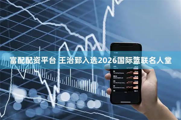 富配配资平台 王治郅入选2026国际篮联名人堂