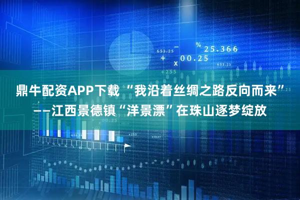 鼎牛配资APP下载 “我沿着丝绸之路反向而来”——江西景德镇“洋景漂”在珠山逐梦绽放