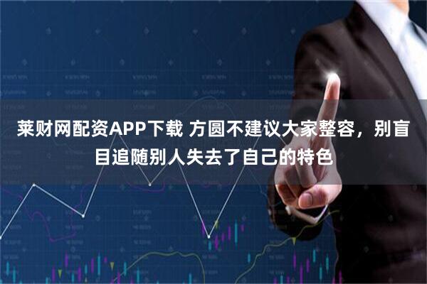 莱财网配资APP下载 方圆不建议大家整容，别盲目追随别人失去了自己的特色