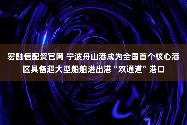 宏融信配资官网 宁波舟山港成为全国首个核心港区具备超大型船舶进出港“双通道”港口