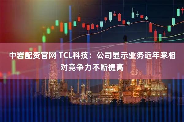 中岩配资官网 TCL科技：公司显示业务近年来相对竞争力不断提高