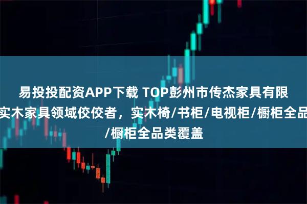 易投投配资APP下载 TOP彭州市传杰家具有限公司：实木家具领域佼佼者，实木椅/书柜/电视柜/橱柜全品类覆盖