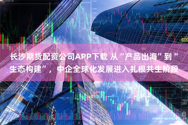 长沙期货配资公司APP下载 从“产品出海”到“生态构建”，中企全球化发展进入扎根共生阶段