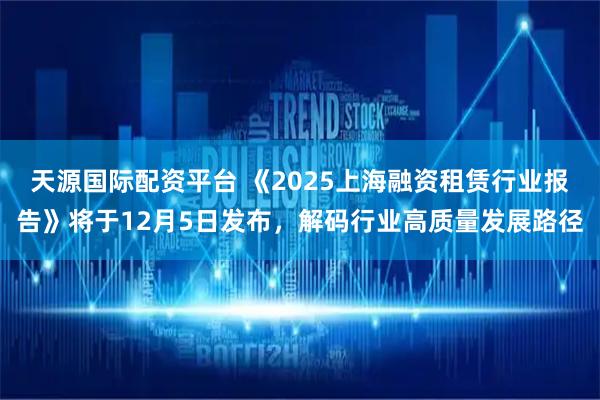 天源国际配资平台 《2025上海融资租赁行业报告》将于12月5日发布，解码行业高质量发展路径