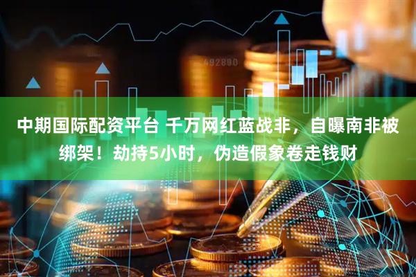 中期国际配资平台 千万网红蓝战非，自曝南非被绑架！劫持5小时，伪造假象卷走钱财