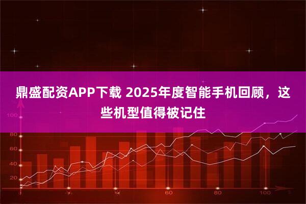 鼎盛配资APP下载 2025年度智能手机回顾，这些机型值得被记住