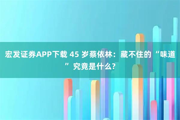 宏发证券APP下载 45 岁蔡依林：藏不住的 “味道” 究竟是什么?