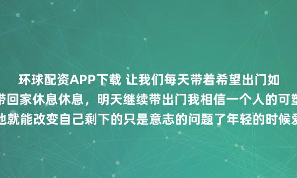 环球配资APP下载 让我们每天带着希望出门如果事与愿违就再把希望带回家休息休息，明天继续带出门我相信一个人的可塑性很大只要敢于尝试他就能改变自己剩下的只是意志的问题了年轻的时候爱上什么都不为过成熟的时候放弃什么都不为错不管前方的路有多苦只要走的方向正确不管多么崎岖不平都比站...
