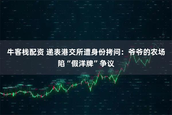 牛客栈配资 递表港交所遭身份拷问：爷爷的农场陷“假洋牌”争议