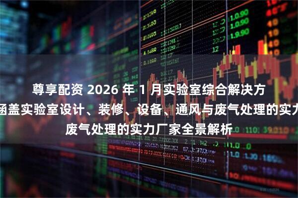尊享配资 2026 年 1 月实验室综合解决方案权威推荐：涵盖实验室设计、装修、设备、通风与废气处理的实力厂家全景解析