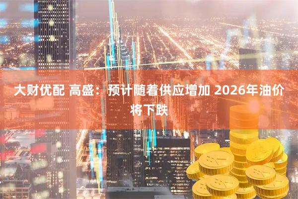 大财优配 高盛：预计随着供应增加 2026年油价将下跌