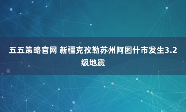 五五策略官网 新疆克孜勒苏州阿图什市发生3.2级地震