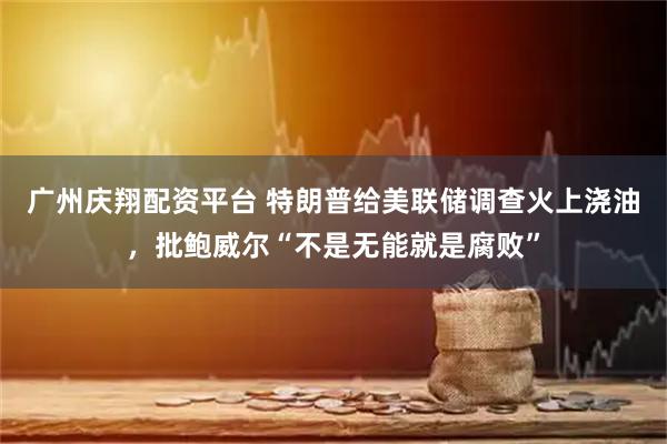 广州庆翔配资平台 特朗普给美联储调查火上浇油，批鲍威尔“不是无能就是腐败”