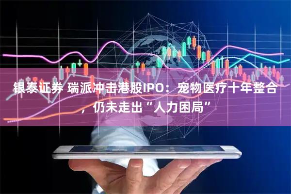 银泰证券 瑞派冲击港股IPO：宠物医疗十年整合，仍未走出“人力困局”