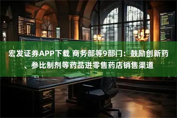 宏发证券APP下载 商务部等9部门：鼓励创新药、参比制剂等药品进零售药店销售渠道