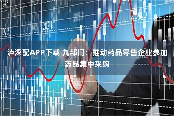 泸深配APP下载 九部门：推动药品零售企业参加药品集中采购