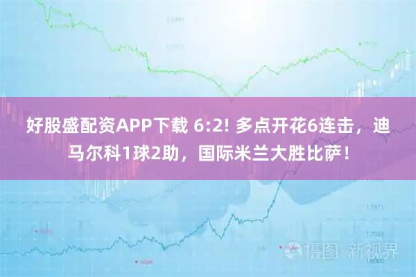 好股盛配资APP下载 6:2! 多点开花6连击，迪马尔科1球2助，国际米兰大胜比萨！