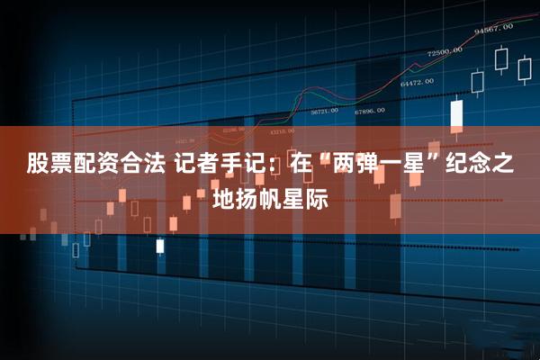 股票配资合法 记者手记：在“两弹一星”纪念之地扬帆星际