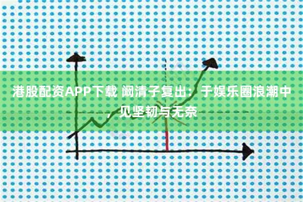 港股配资APP下载 阚清子复出：于娱乐圈浪潮中，见坚韧与无奈