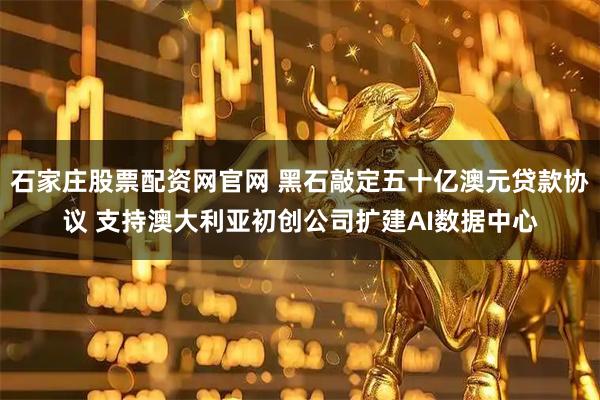 石家庄股票配资网官网 黑石敲定五十亿澳元贷款协议 支持澳大利亚初创公司扩建AI数据中心