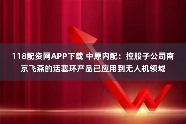 118配资网APP下载 中原内配：控股子公司南京飞燕的活塞环产品已应用到无人机领域
