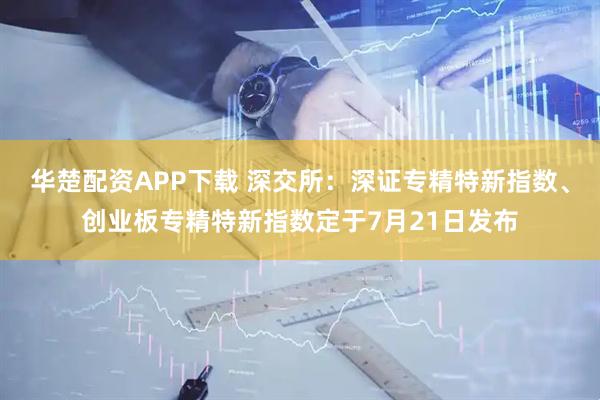 华楚配资APP下载 深交所：深证专精特新指数、创业板专精特新指数定于7月21日发布
