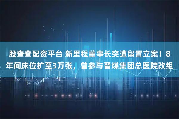 股查查配资平台 新里程董事长突遭留置立案！8年间床位扩至3万张，曾参与晋煤集团总医院改组