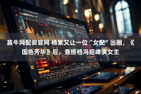 赢牛网配资官网 杨紫又让一位“女配”出圈,《国色芳华》后,竟搭档冯绍峰演女主