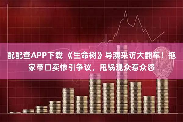 配配查APP下载 《生命树》导演采访大翻车！拖家带口卖惨引争议，甩锅观众惹众怒