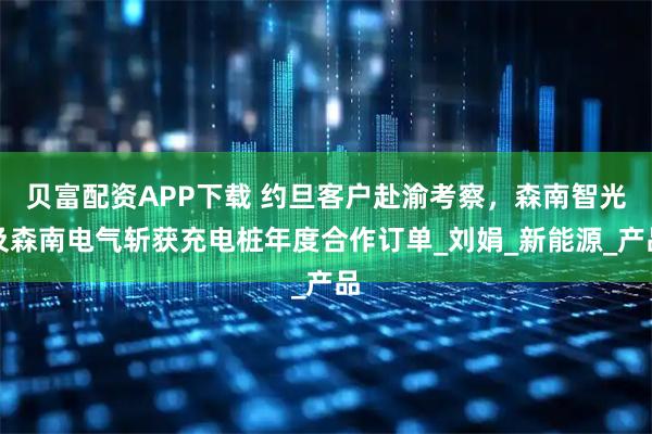 贝富配资APP下载 约旦客户赴渝考察，森南智光及森南电气斩获充电桩年度合作订单_刘娟_新能源_产品