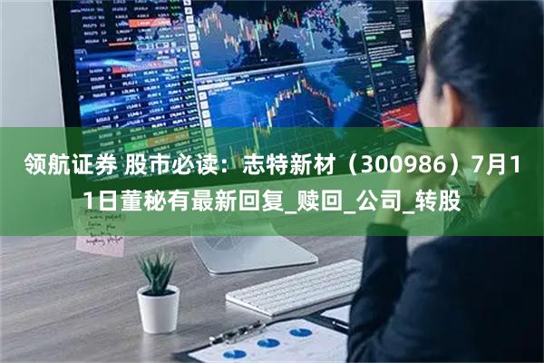 领航证券 股市必读：志特新材（300986）7月11日董秘有最新回复_赎回_公司_转股