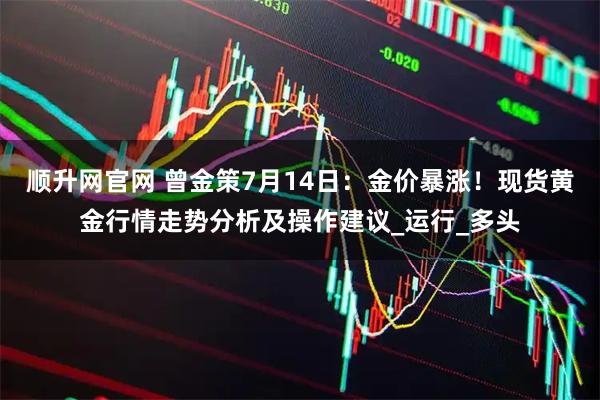 顺升网官网 曾金策7月14日：金价暴涨！现货黄金行情走势分析及操作建议_运行_多头
