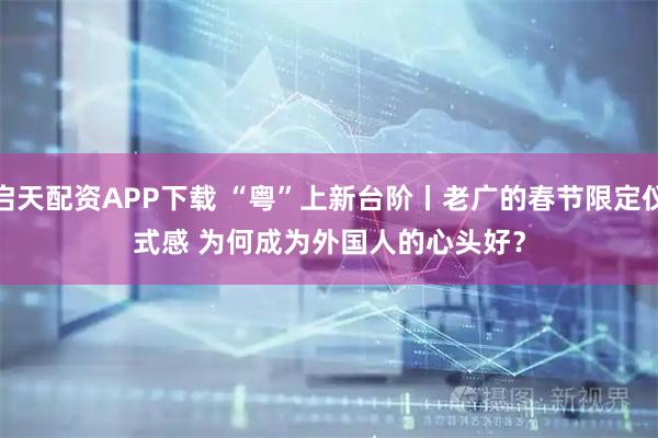 启天配资APP下载 “粤”上新台阶丨老广的春节限定仪式感 为何成为外国人的心头好？