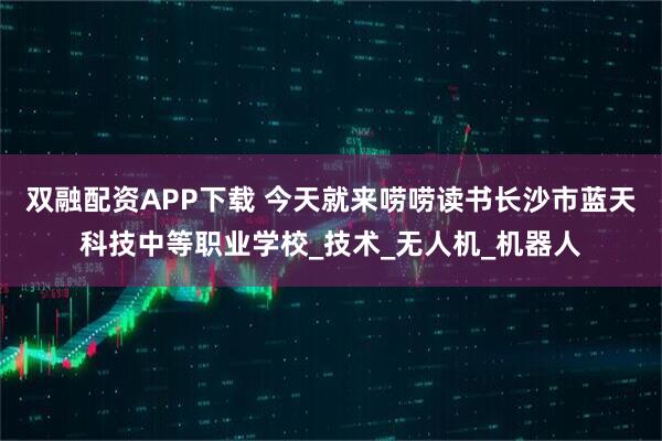 双融配资APP下载 今天就来唠唠读书长沙市蓝天科技中等职业学校_技术_无人机_机器人
