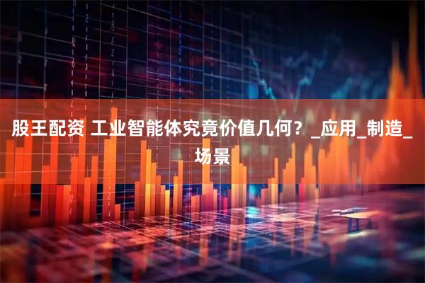 股王配资 工业智能体究竟价值几何？_应用_制造_场景