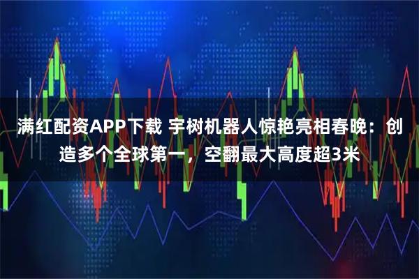 满红配资APP下载 宇树机器人惊艳亮相春晚：创造多个全球第一，空翻最大高度超3米