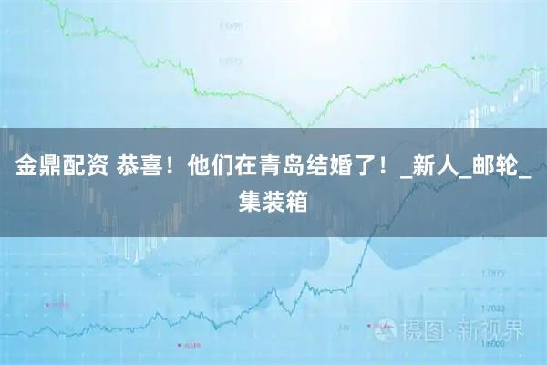 金鼎配资 恭喜！他们在青岛结婚了！_新人_邮轮_集装箱