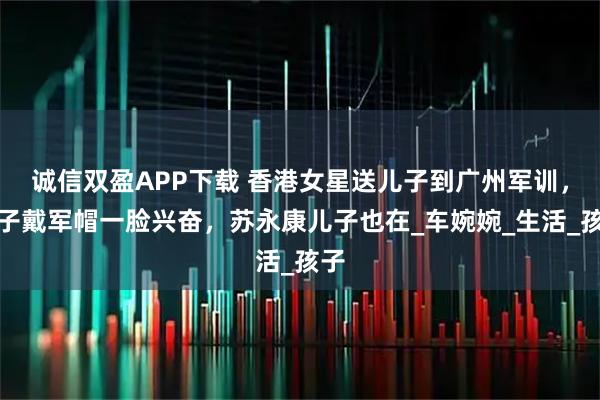 诚信双盈APP下载 香港女星送儿子到广州军训，儿子戴军帽一脸兴奋，苏永康儿子也在_车婉婉_生活_孩子
