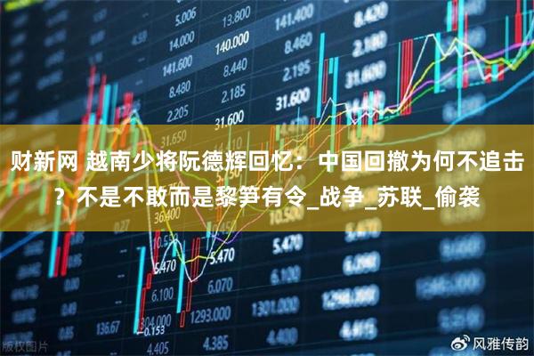 财新网 越南少将阮德辉回忆：中国回撤为何不追击？不是不敢而是黎笋有令_战争_苏联_偷袭